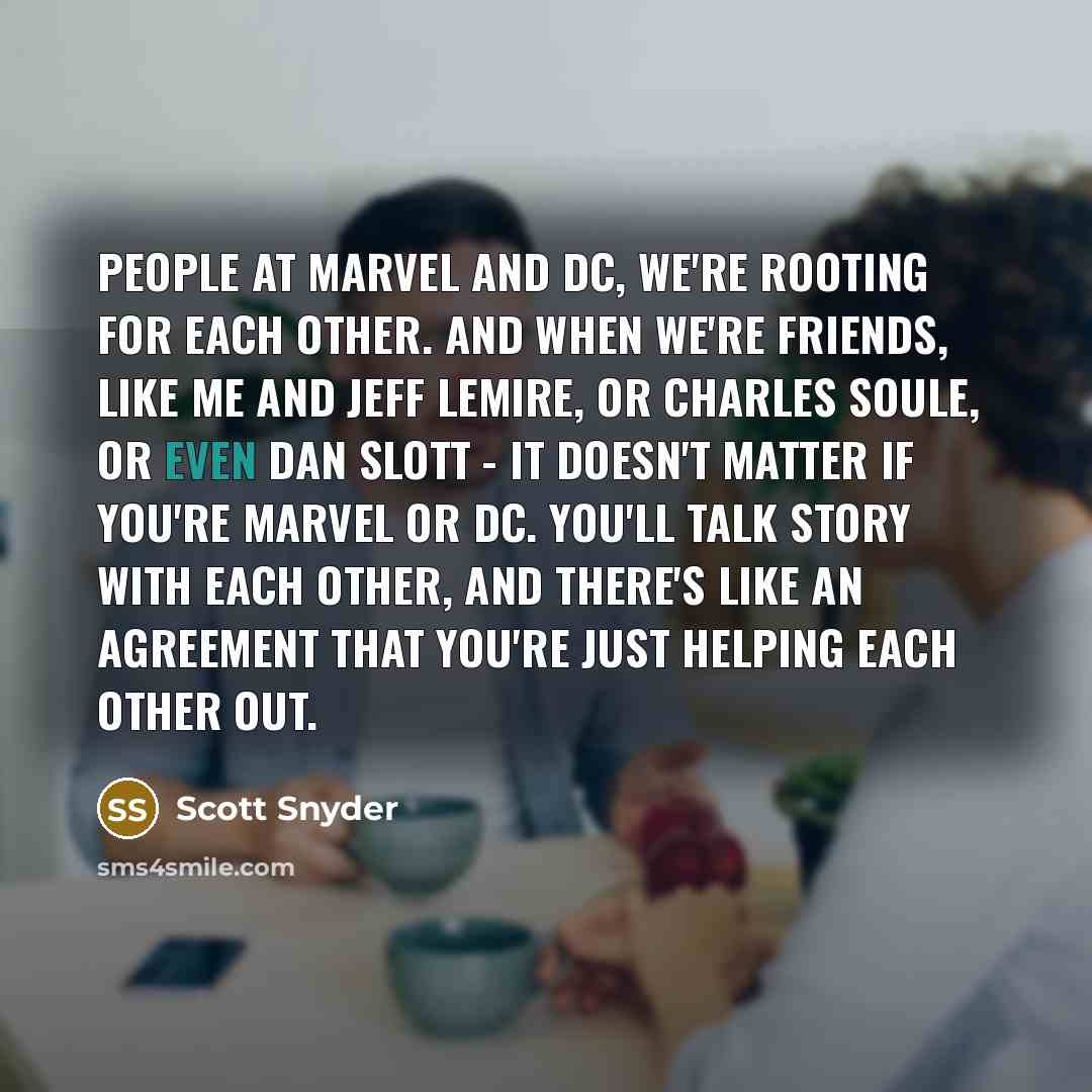 “People at Marvel and DC, we're rooting for each other. And when we're friends, like me and Jeff Lemire, or Charles Soule, or even Dan Slott - it doesn't matter if you're Marvel or DC. You'll talk story with each other, and there's like an agreement that you're just helping each other out.” quote by Scott Snyder