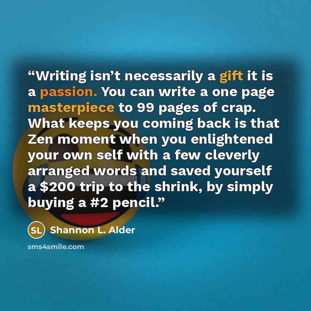 “Writing isn’t necessarily a gift it is a passion. You can write a one page masterpiece to 99 pages of crap. What keeps you coming back is that Zen moment when you enlightened your own self with a few cleverly arranged words and saved yourself a $200 trip to the shrink, by simply buying a #2 pencil.” quote by Shannon L. Alder