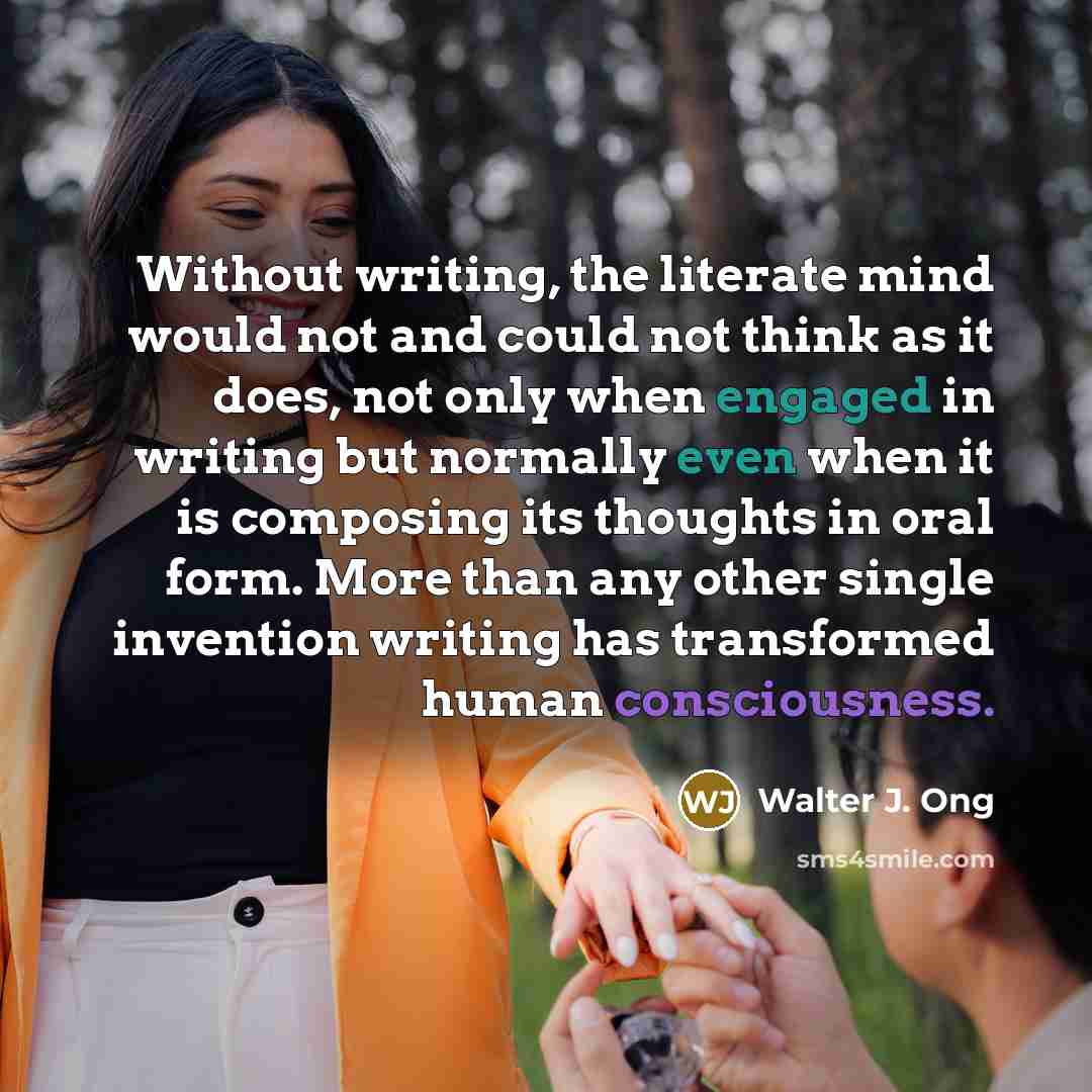 “Without writing, the literate mind would not and could not think as it does, not only when engaged in writing but normally even when it is composing its thoughts in oral form. More than any other single invention writing has transformed human consciousness.” quote by Walter J. Ong