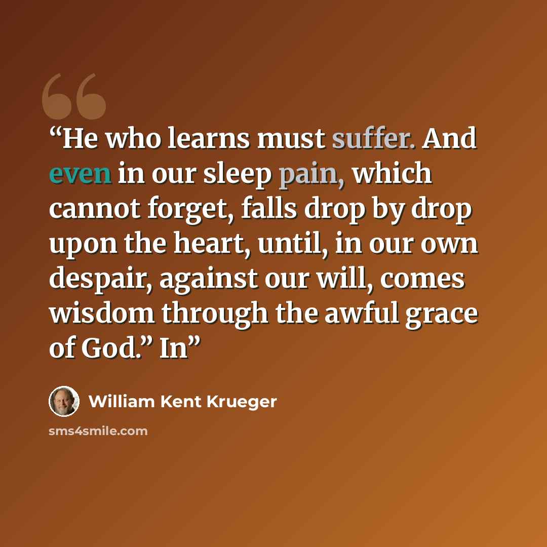 “He who learns must suffer. And even in our sleep pain, which cannot forget, falls drop by drop upon the heart, until, in our own despair, against our will, comes wisdom through the awful grace of God.” In” quote by William Kent Krueger