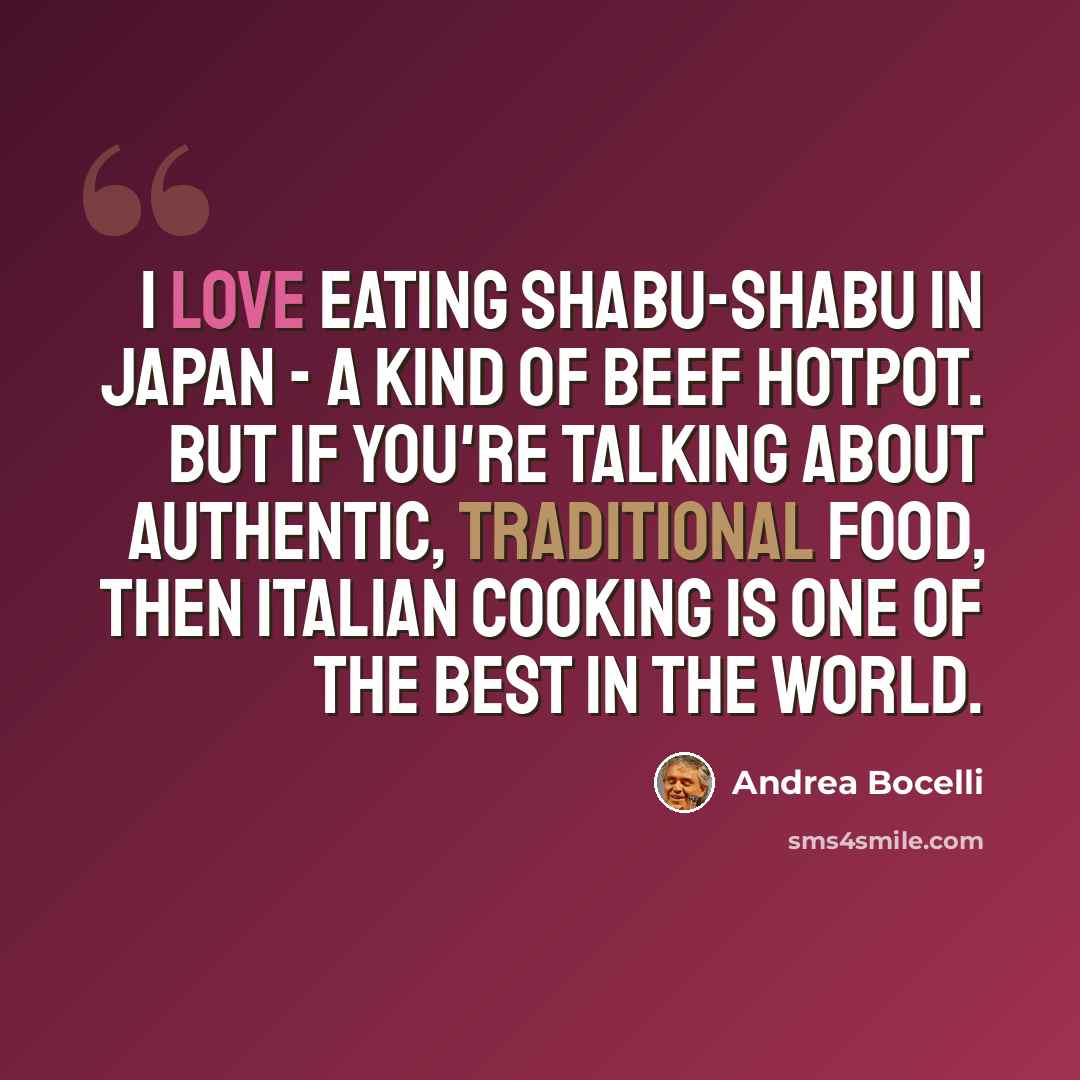 “I love eating shabu-shabu in Japan - a kind of beef hotpot. But if you're talking about authentic, traditional food, then Italian cooking is one of the best in the world.” quote by Andrea Bocelli