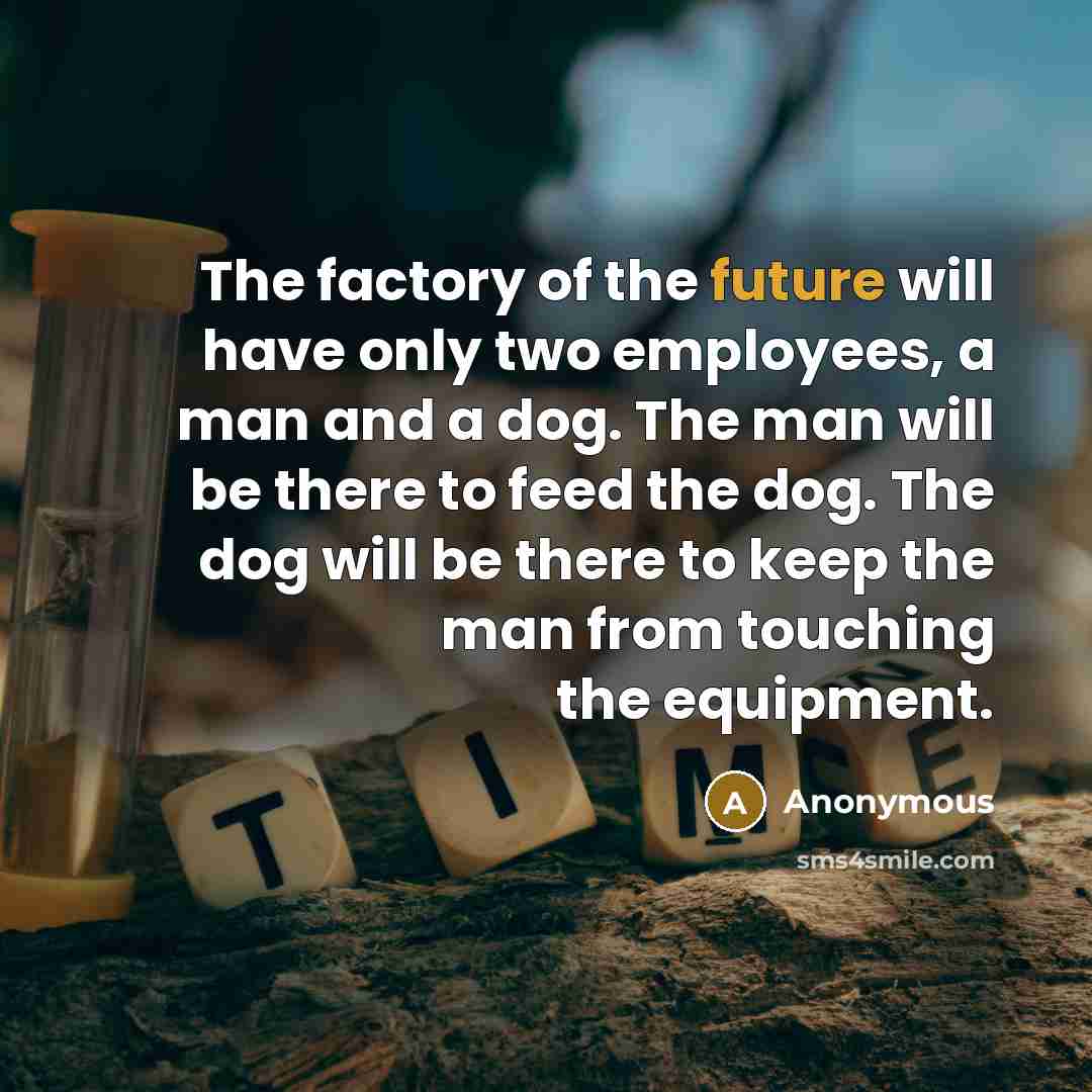 “The factory of the future will have only two employees, a man and a dog. The man will be there to feed the dog. The dog will be there to keep the man from touching the equipment.” quote by Anonymous