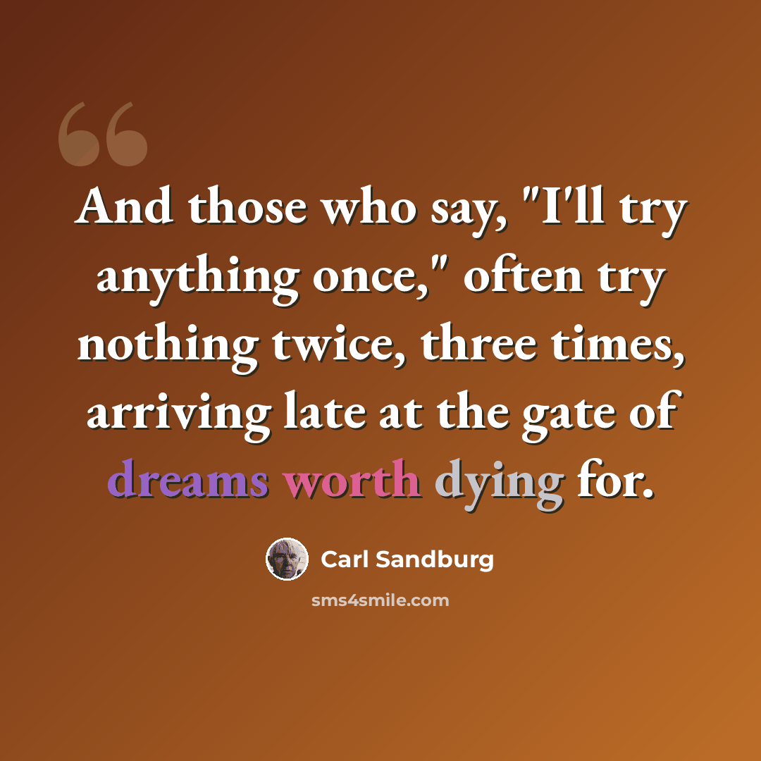 “And those who say, "I'll try anything once," often try nothing twice, three times, arriving late at the gate of dreams worth dying for.” quote by Carl Sandburg