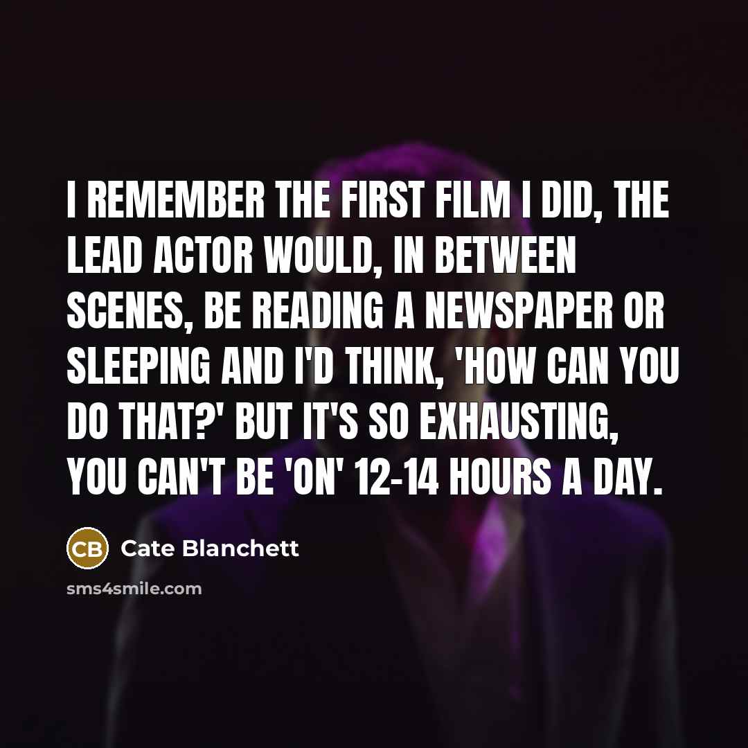 “I remember the first film I did, the lead actor would, in between scenes, be reading a newspaper or sleeping and I'd think, 'How can you do that?' But it's so exhausting, you can't be 'on' 12-14 hours a day.” quote by Cate Blanchett