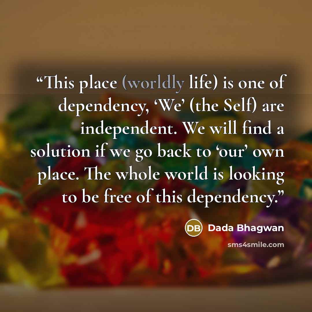 “This place (worldly life) is one of dependency, ‘We’ (the Self) are independent. We will find a solution if we go back to ‘our’ own place. The whole world is looking to be free of this dependency.” quote by Dada Bhagwan