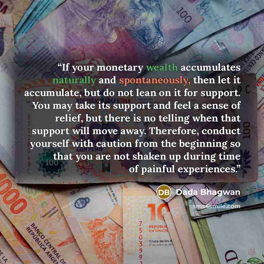 “If your monetary wealth accumulates naturally and spontaneously, then let it accumulate, but do not lean on it for support. You may take its support and feel a sense of relief, but there is no telling when that support will move away. Therefore, conduct yourself with caution from the beginning so…” quote by Dada Bhagwan