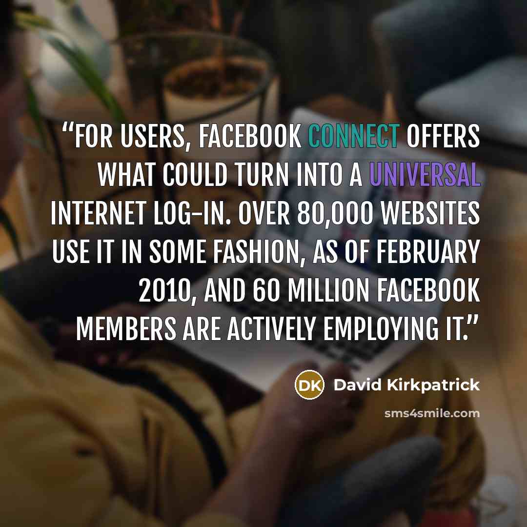 “For users, Facebook Connect offers what could turn into a universal Internet log-in. Over 80,000 websites use it in some fashion, as of February 2010, and 60 million Facebook members are actively employing it.” quote by David Kirkpatrick