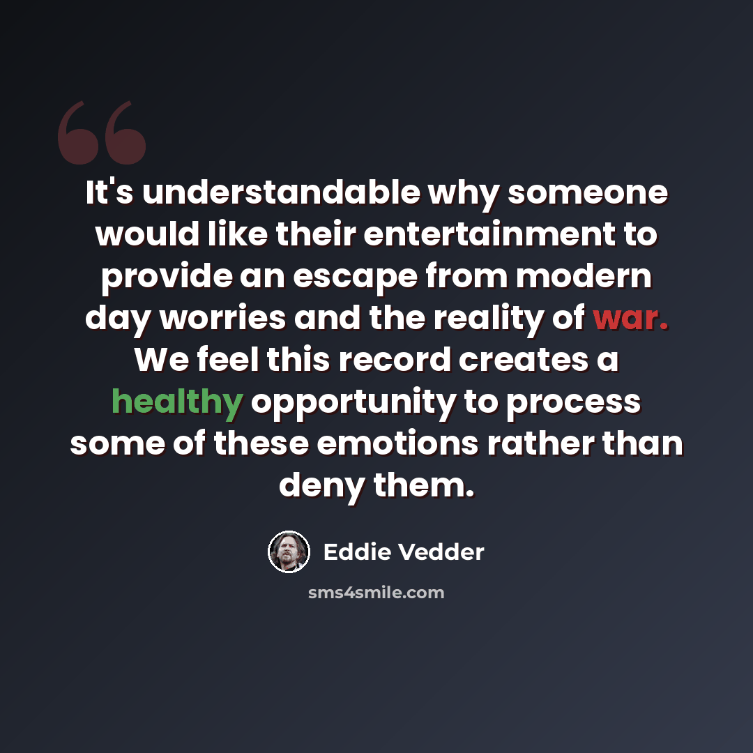 “It's understandable why someone would like their entertainment to provide an escape from modern day worries and the reality of war. We feel this record creates a healthy opportunity to process some of these emotions rather than deny them.” quote by Eddie Vedder