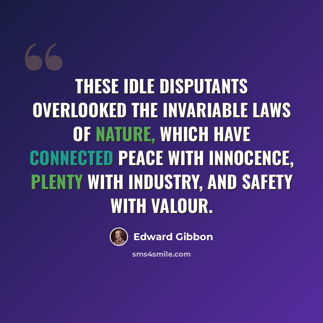 “These idle disputants overlooked the invariable laws of nature, which have connected peace with innocence, plenty with industry, and safety with valour.” quote by Edward Gibbon