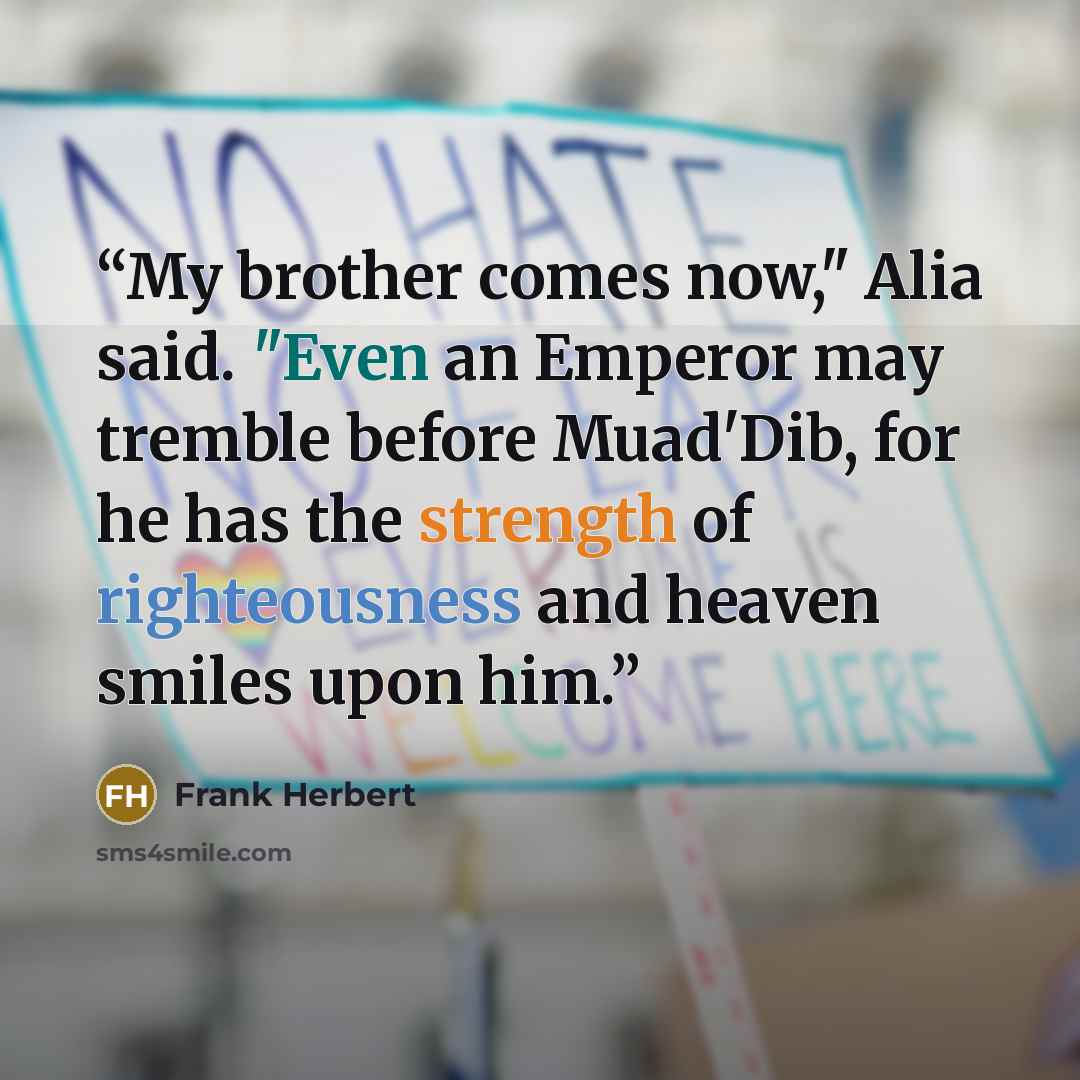 “My brother comes now," Alia said. "Even an Emperor may tremble before Muad'Dib, for he has the strength of righteousness and heaven smiles upon him.” quote by Frank Herbert