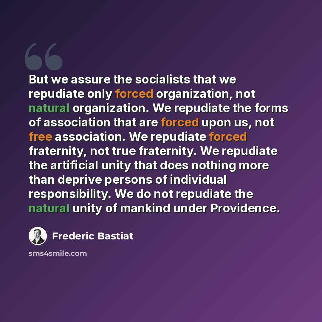 “But we assure the socialists that we repudiate only forced organization, not natural organization. We repudiate the forms of association that are forced upon us, not free association. We repudiate forced fraternity, not true fraternity. We repudiate the artificial unity that does nothing more than…” quote by Frederic Bastiat