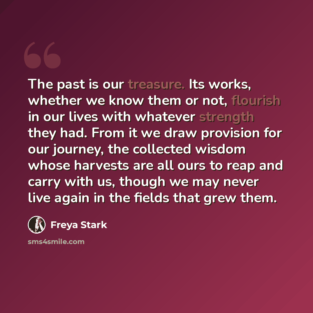 “The past is our treasure. Its works, whether we know them or not, flourish in our lives with whatever strength they had. From it we draw provision for our journey, the collected wisdom whose harvests are all ours to reap and carry with us, though we may never live again in the fields that grew them.” quote by Freya Stark