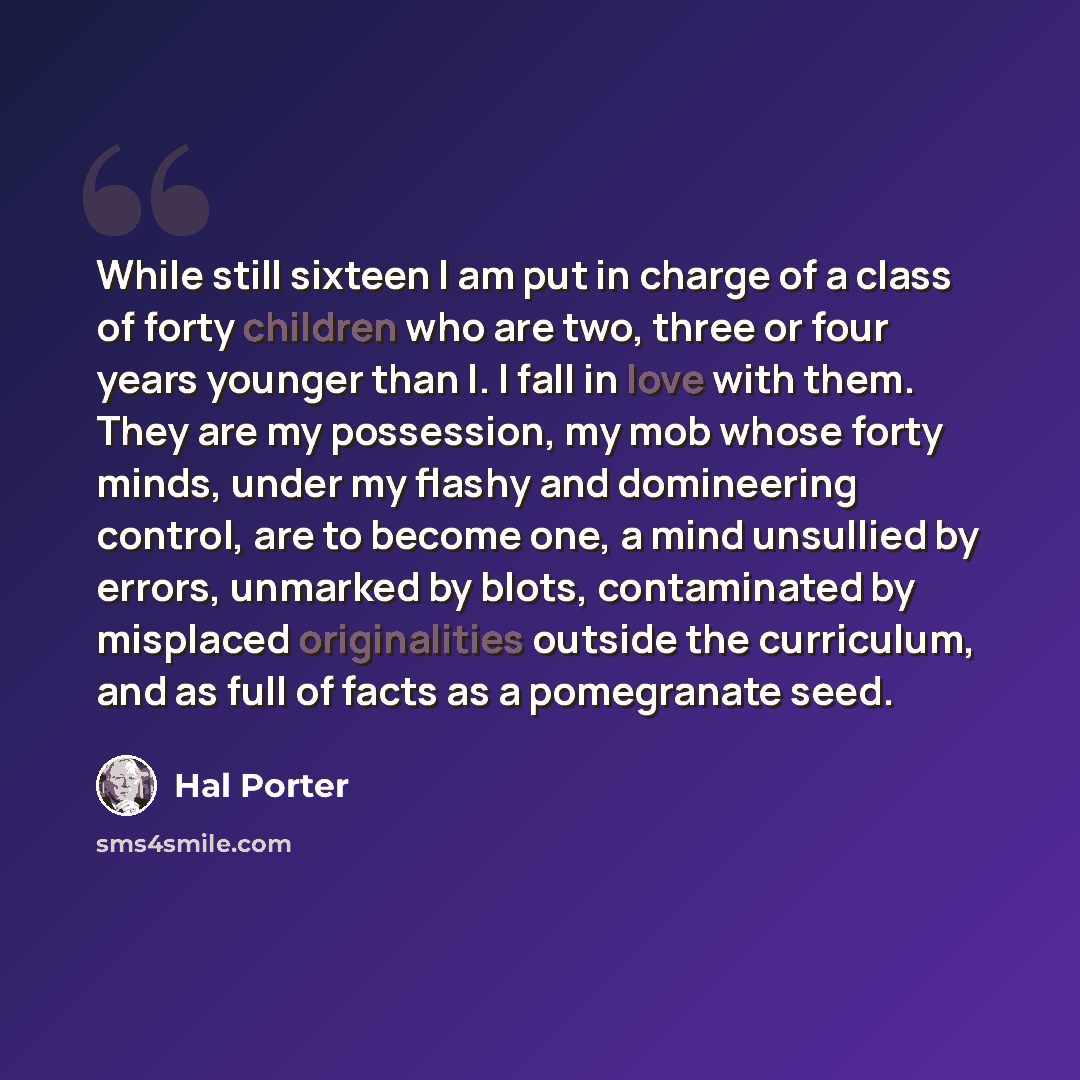 “While still sixteen I am put in charge of a class of forty children who are two, three or four years younger than I. I fall in love with them. They are my possession, my mob whose forty minds, under my flashy and domineering control, are to become one, a mind unsullied by errors, unmarked by…” quote by Hal Porter