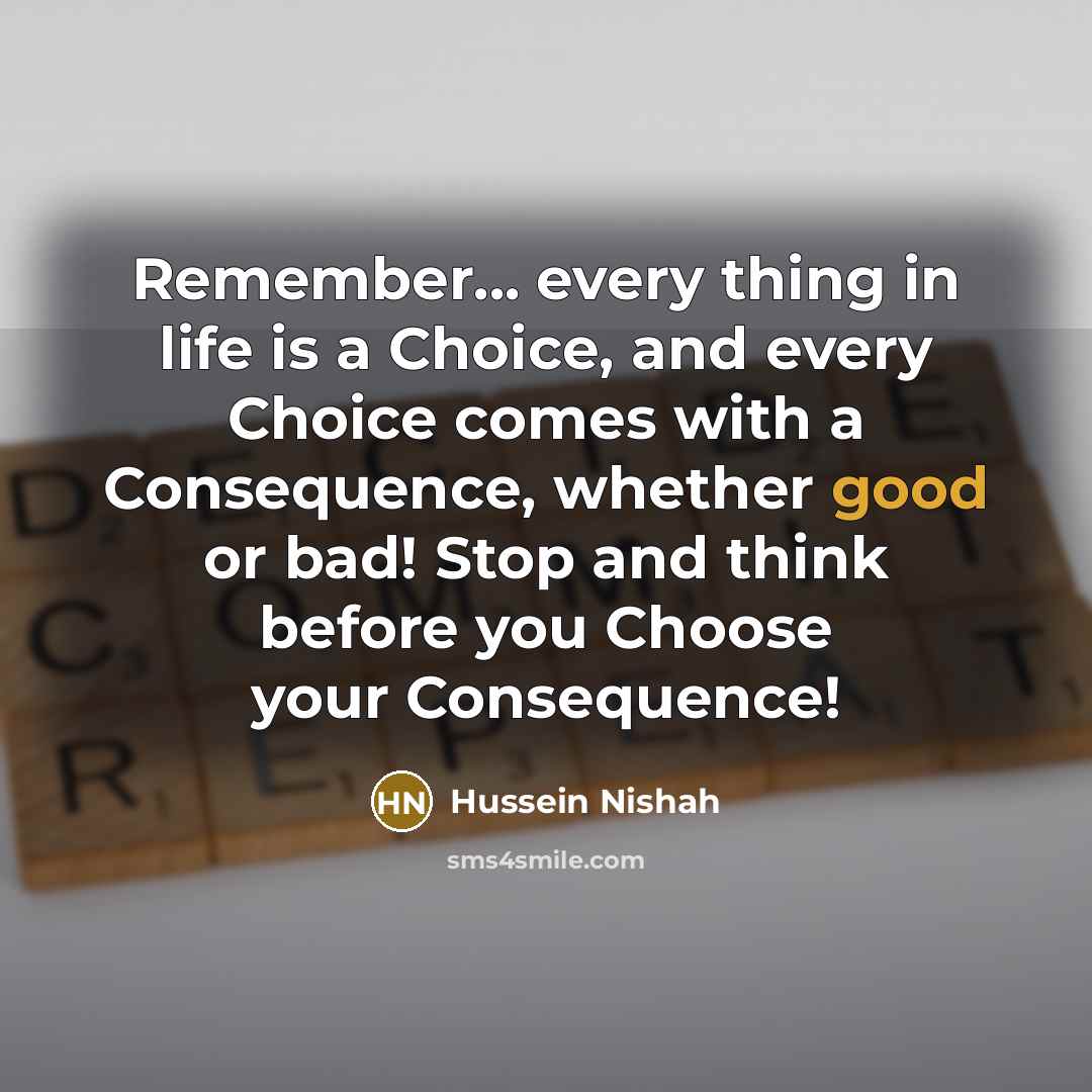 “Remember... every thing in life is a Choice, and every Choice comes with a Consequence, whether good or bad! Stop and think before you Choose your Consequence!” quote by Hussein Nishah