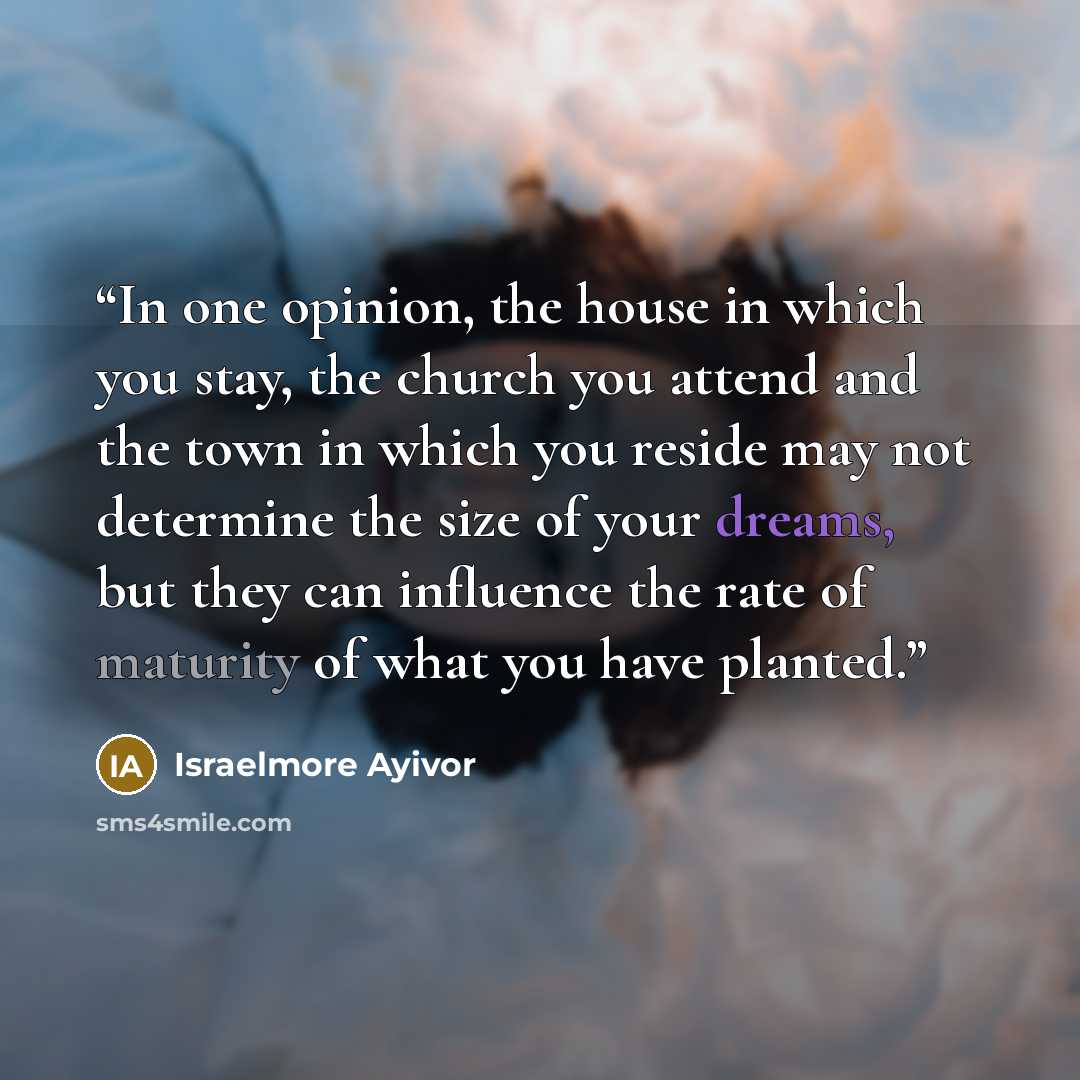 “In one opinion, the house in which you stay, the church you attend and the town in which you reside may not determine the size of your dreams, but they can influence the rate of maturity of what you have planted.” quote by Israelmore Ayivor