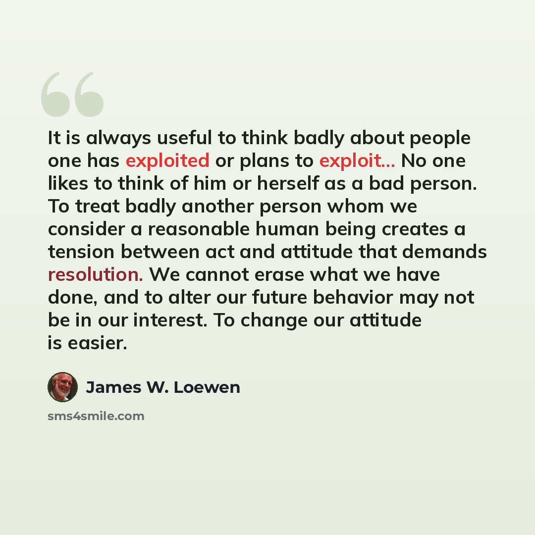“It is always useful to think badly about people one has exploited or plans to exploit... No one likes to think of him or herself as a bad person. To treat badly another person whom we consider a reasonable human being creates a tension between act and attitude that demands resolution. We cannot…” quote by James W. Loewen