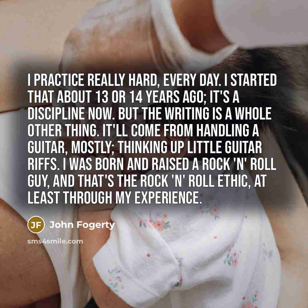 “I practice really hard, every day. I started that about 13 or 14 years ago; it's a discipline now. But the writing is a whole other thing. It'll come from handling a guitar, mostly; thinking up little guitar riffs. I was born and raised a rock 'n' roll guy, and that's the rock 'n' roll ethic, at…” quote by John Fogerty