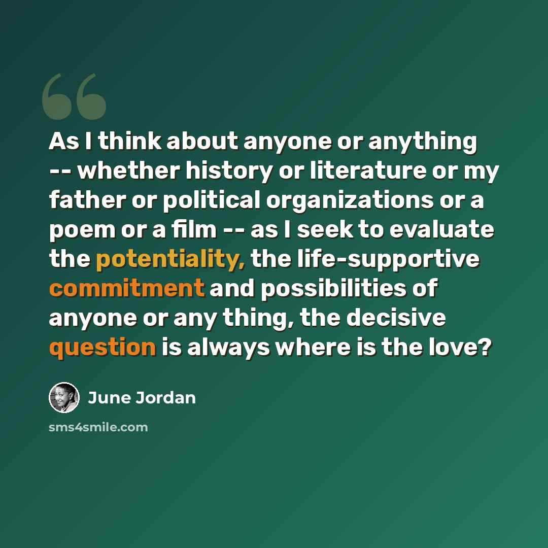 “As I think about anyone or anything -- whether history or literature or my father or political organizations or a poem or a film -- as I seek to evaluate the potentiality, the life-supportive commitment and possibilities of anyone or any thing, the decisive question is always where is the love?” quote by June Jordan