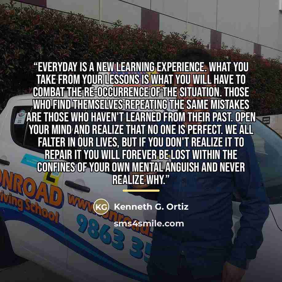“Everyday is a new learning experience. What you take from your lessons is what you will have to combat the re-occurrence of the situation. Those who find themselves repeating the same mistakes are those who haven't learned from their past. Open your mind and realize that no one is perfect. We all…” quote by Kenneth G. Ortiz