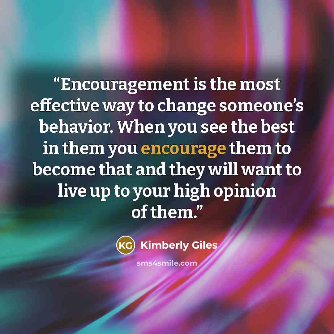 “Encouragement is the most effective way to change someone’s behavior. When you see the best in them you encourage them to become that and they will want to live up to your high opinion of them.” quote by Kimberly Giles