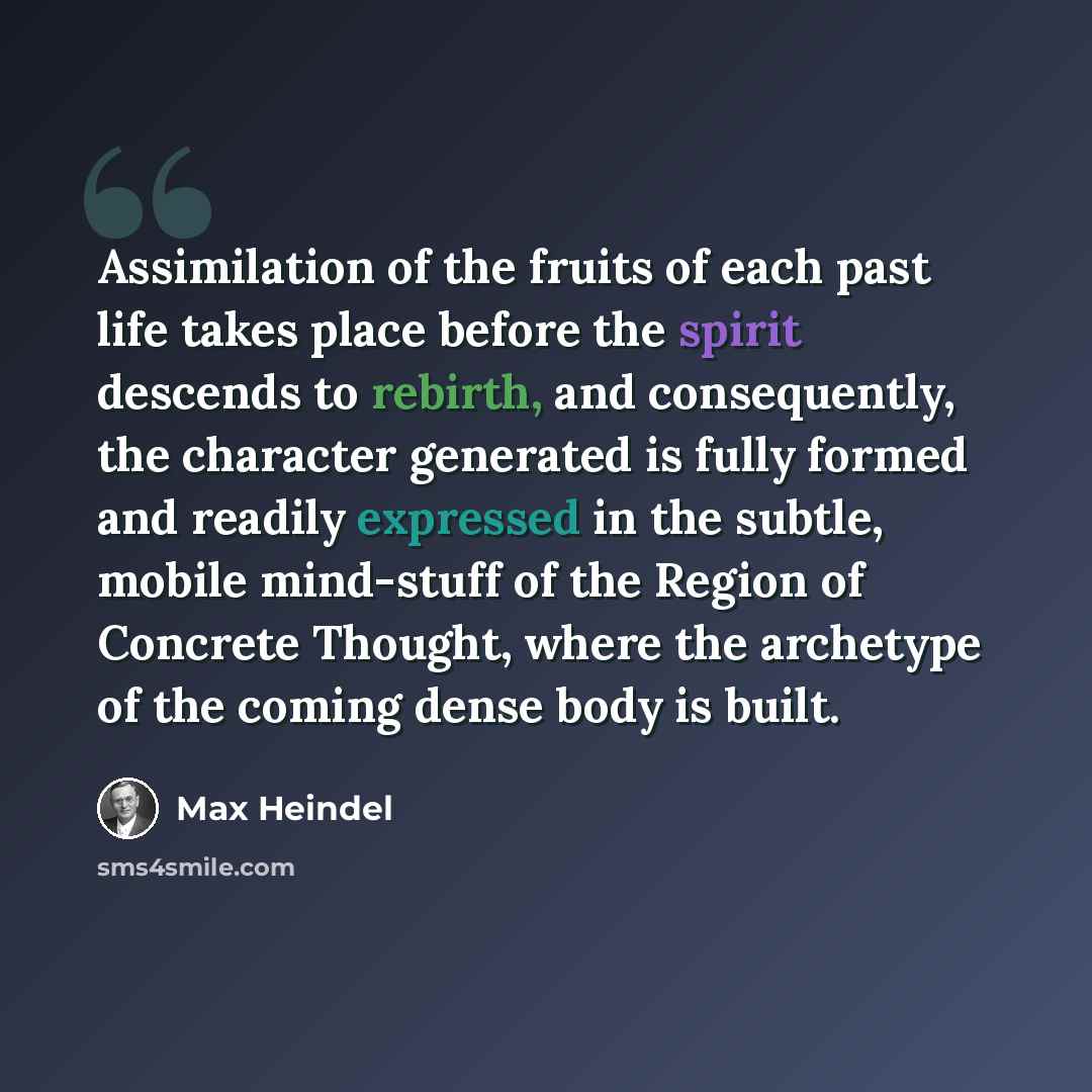 “Assimilation of the fruits of each past life takes place before the spirit descends to rebirth, and consequently, the character generated is fully formed and readily expressed in the subtle, mobile mind-stuff of the Region of Concrete Thought, where the archetype of the coming dense body is built.” quote by Max Heindel