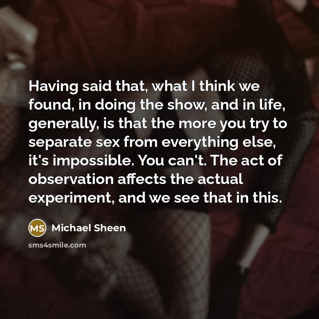 “Having said that, what I think we found, in doing the show, and in life, generally, is that the more you try to separate sex from everything else, it's impossible. You can't. The act of observation affects the actual experiment, and we see that in this.” quote by Michael Sheen