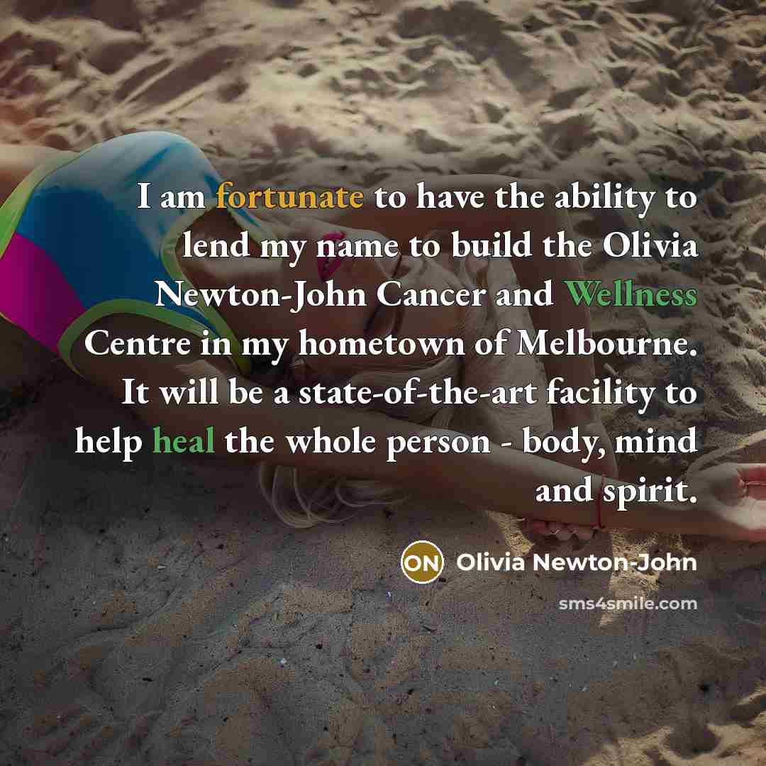 “I am fortunate to have the ability to lend my name to build the Olivia Newton-John Cancer and Wellness Centre in my hometown of Melbourne. It will be a state-of-the-art facility to help heal the whole person - body, mind and spirit.” quote by Olivia Newton-John