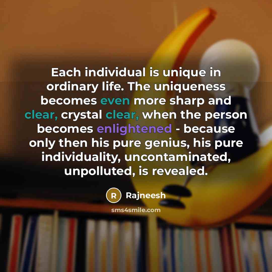 “Each individual is unique in ordinary life. The uniqueness becomes even more sharp and clear, crystal clear, when the person becomes enlightened - because only then his pure genius, his pure individuality, uncontaminated, unpolluted, is revealed.” quote by Rajneesh