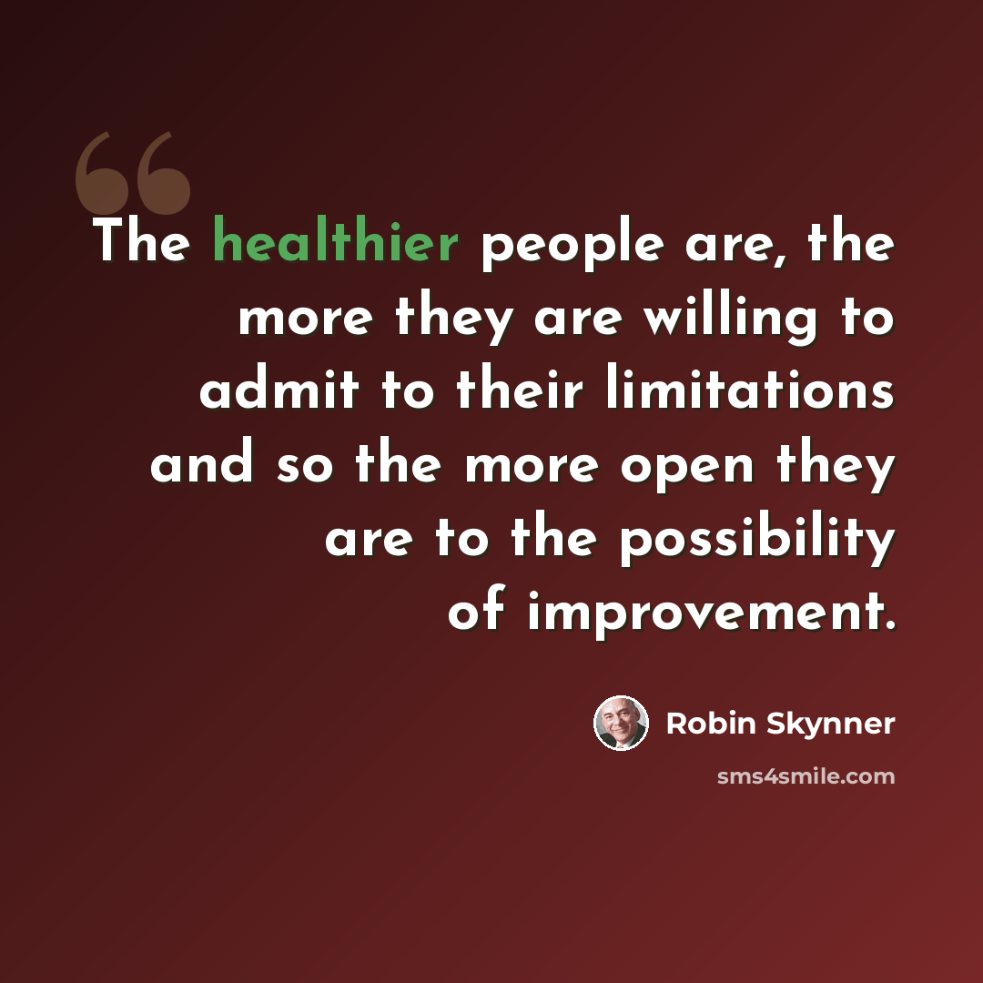 “The healthier people are, the more they are willing to admit to their limitations and so the more open they are to the possibility of improvement.” quote by Robin Skynner