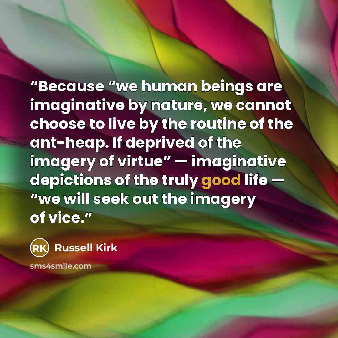 “Because “we human beings are imaginative by nature, we cannot choose to live by the routine of the ant-heap. If deprived of the imagery of virtue” — imaginative depictions of the truly good life — “we will seek out the imagery of vice.” quote by Russell Kirk