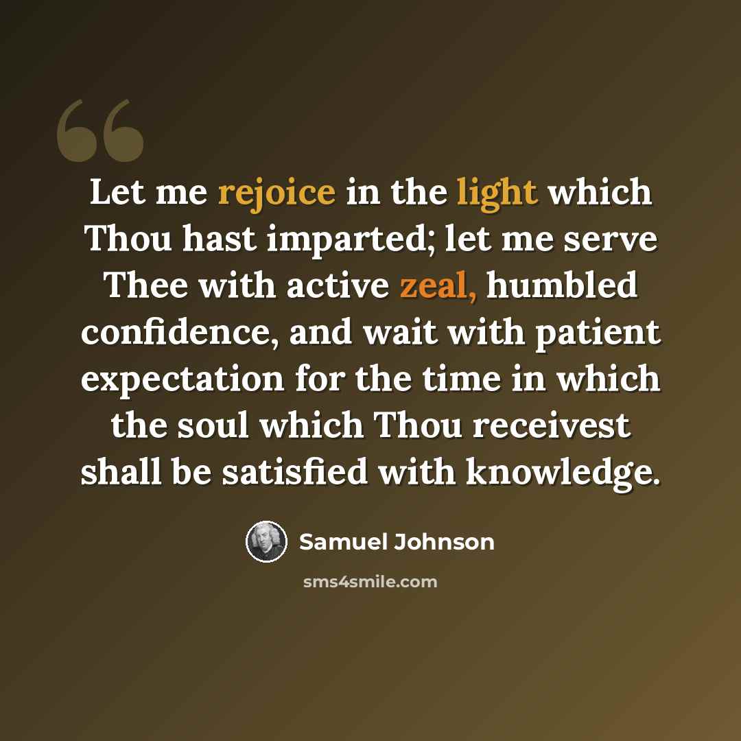 “Let me rejoice in the light which Thou hast imparted; let me serve Thee with active zeal, humbled confidence, and wait with patient expectation for the time in which the soul which Thou receivest shall be satisfied with knowledge.” quote by Samuel Johnson