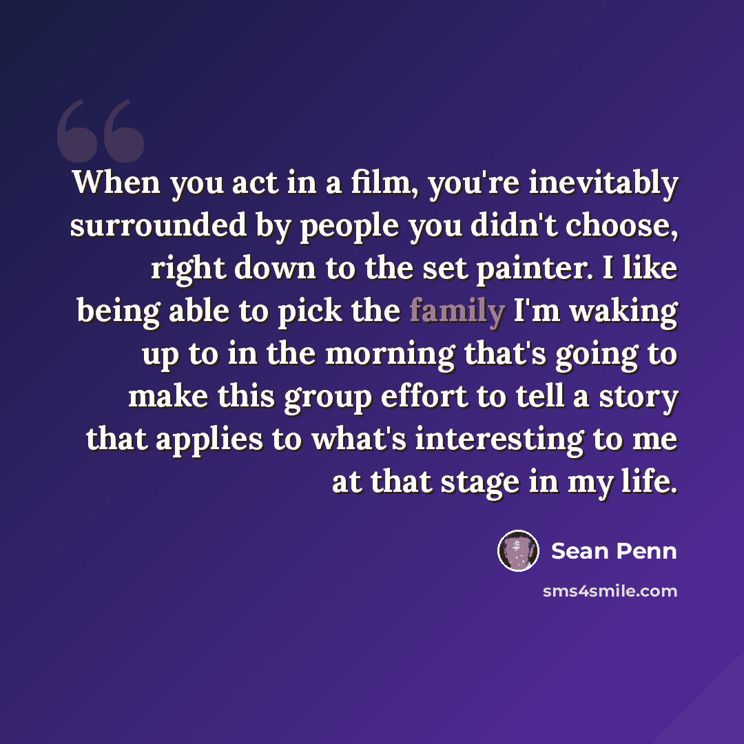 “When you act in a film, you're inevitably surrounded by people you didn't choose, right down to the set painter. I like being able to pick the family I'm waking up to in the morning that's going to make this group effort to tell a story that applies to what's interesting to me at that stage in my…” quote by Sean Penn