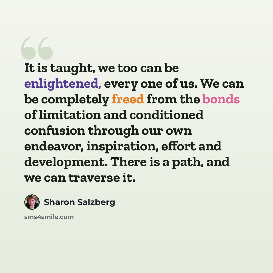 “It is taught, we too can be enlightened, every one of us. We can be completely freed from the bonds of limitation and conditioned confusion through our own endeavor, inspiration, effort and development. There is a path, and we can traverse it.” quote by Sharon Salzberg