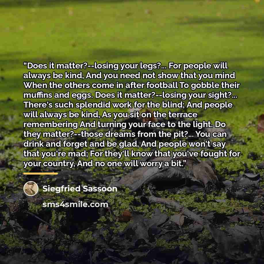“Does it matter?--losing your legs?... For people will always be kind, And you need not show that you mind When the others come in after football To gobble their muffins and eggs. Does it matter?--losing your sight?... There's such splendid work for the blind; And people will always be kind, As you…” quote by Siegfried Sassoon