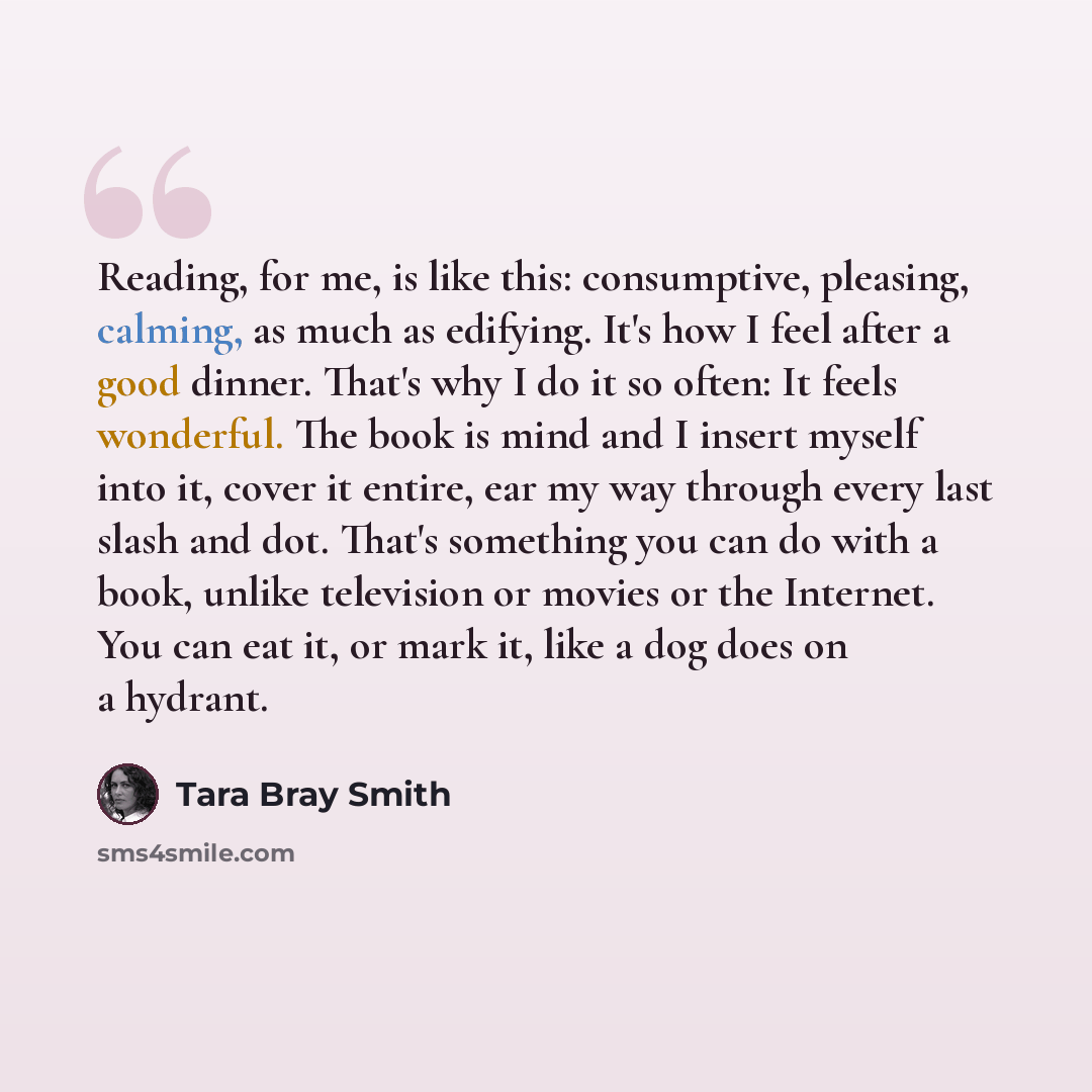 “Reading, for me, is like this: consumptive, pleasing, calming, as much as edifying. It's how I feel after a good dinner. That's why I do it so often: It feels wonderful. The book is mind and I insert myself into it, cover it entire, ear my way through every last slash and dot. That's something you…” quote by Tara Bray Smith