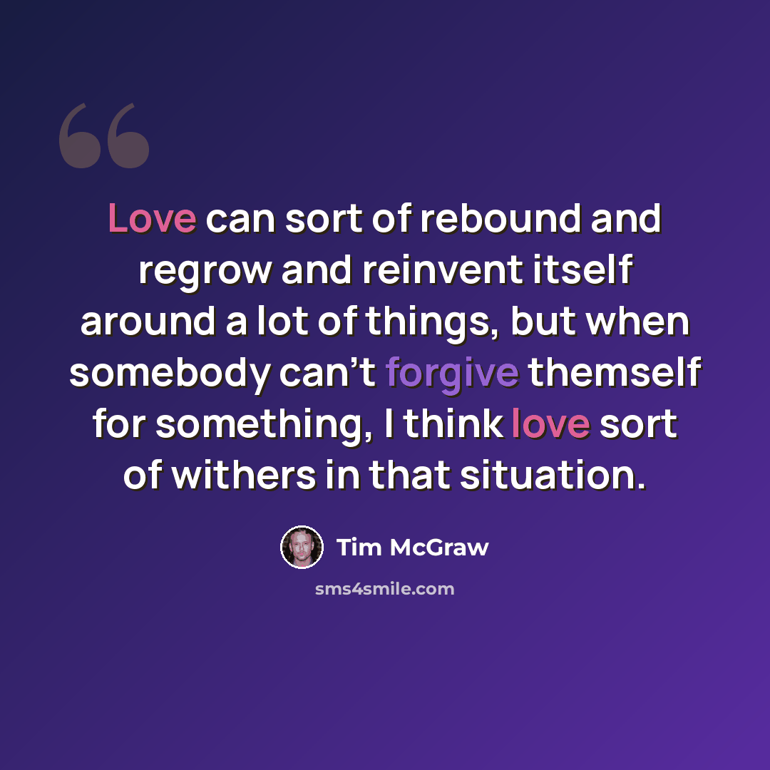 “Love can sort of rebound and regrow and reinvent itself around a lot of things, but when somebody can't forgive themself for something, I think love sort of withers in that situation.” quote by Tim McGraw