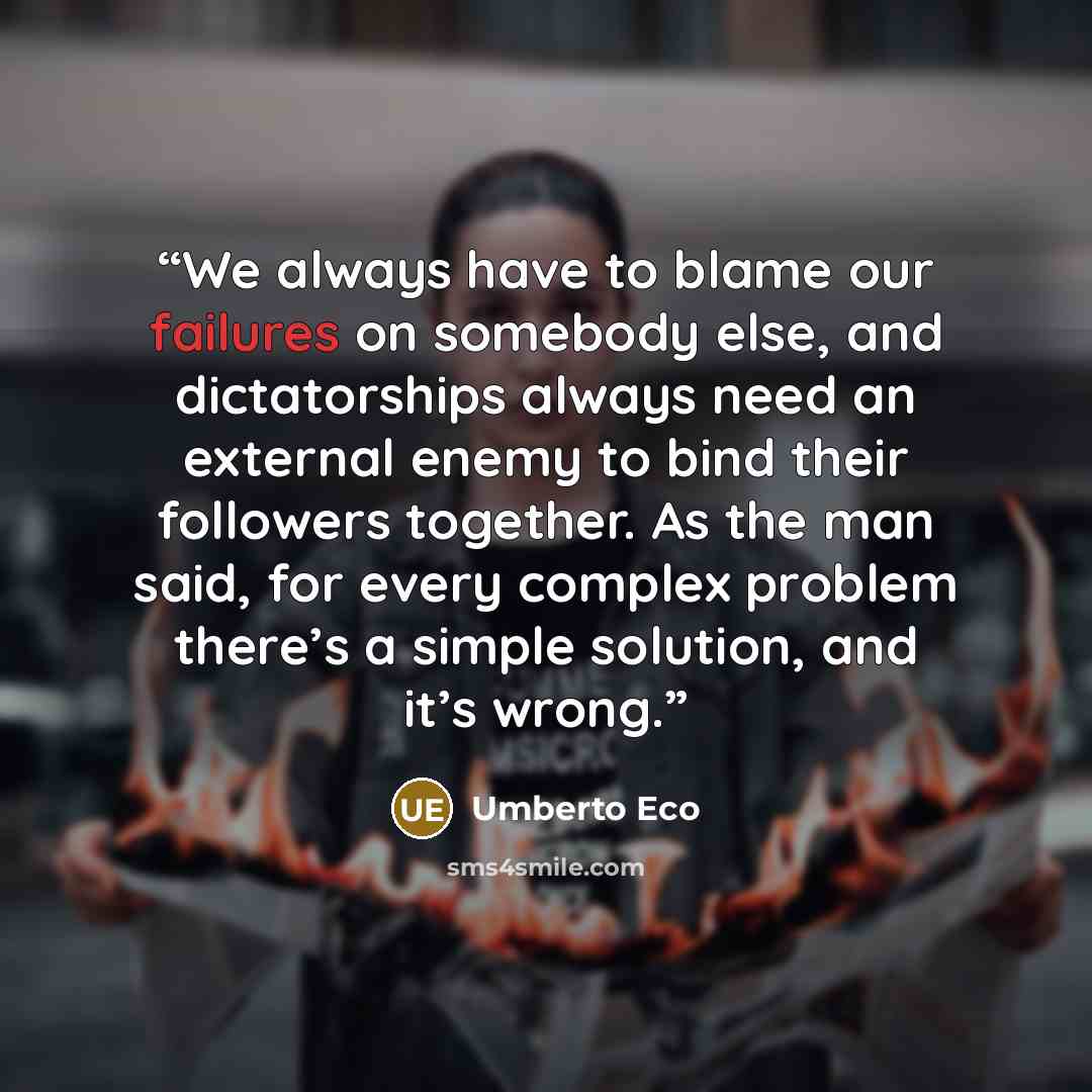 “We always have to blame our failures on somebody else, and dictatorships always need an external enemy to bind their followers together. As the man said, for every complex problem there’s a simple solution, and it’s wrong.” quote by Umberto Eco