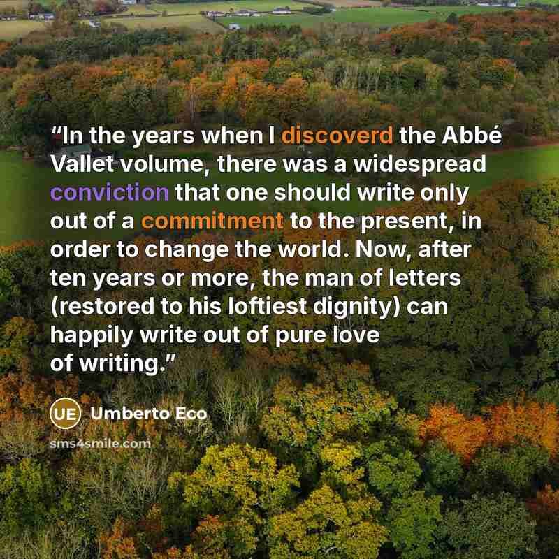 “In the years when I discoverd the Abbé Vallet volume, there was a widespread conviction that one should write only out of a commitment to the present, in order to change the world. Now, after ten years or more, the man of letters (restored to his loftiest dignity) can happily write out of pure…” quote by Umberto Eco