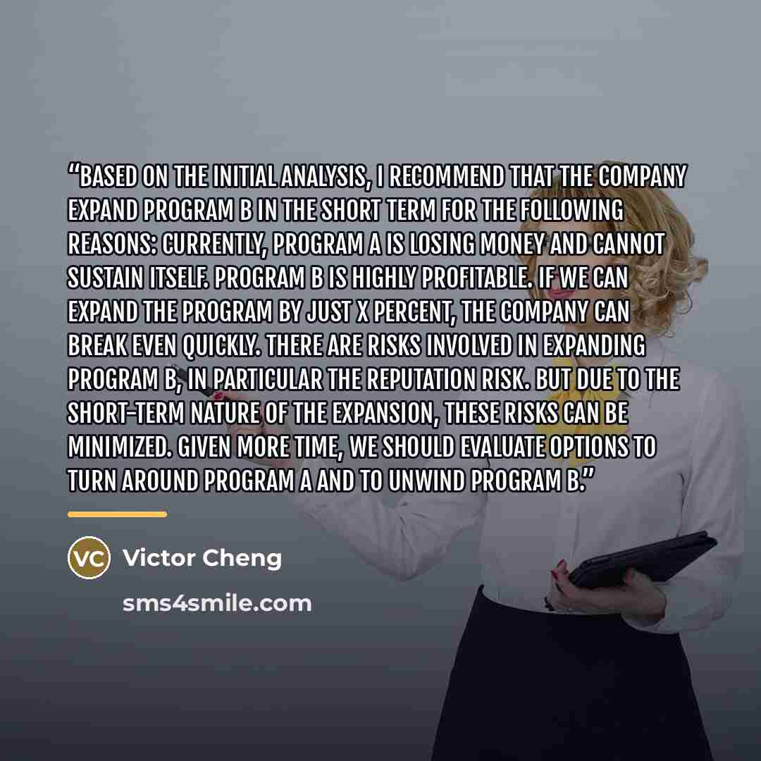 “Based on the initial analysis, I recommend that the company expand Program B in the short term for the following reasons: Currently, Program A is losing money and cannot sustain itself. Program B is highly profitable. If we can expand the program by just X percent, the company can break even…” quote by Victor Cheng