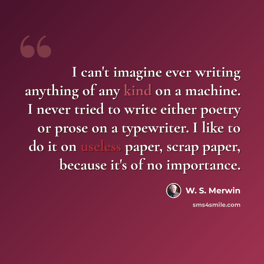 “I can't imagine ever writing anything of any kind on a machine. I never tried to write either poetry or prose on a typewriter. I like to do it on useless paper, scrap paper, because it's of no importance.” quote by W. S. Merwin