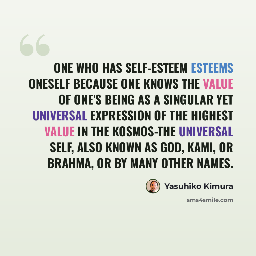 “One who has self-esteem esteems oneself because one knows the value of one's being as a singular yet universal expression of the highest value in the Kosmos-the Universal Self, also known as God, Kami, or Brahma, or by many other names.” quote by Yasuhiko Kimura