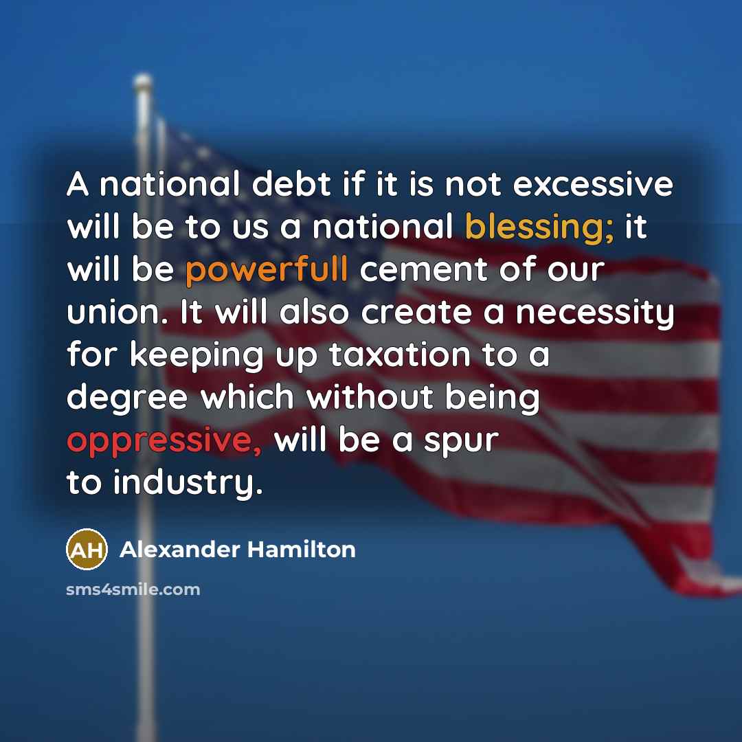 “A national debt if it is not excessive will be to us a national blessing; it will be powerfull cement of our union. It will also create a necessity for keeping up taxation to a degree which without being oppressive, will be a spur to industry.” quote by Alexander Hamilton