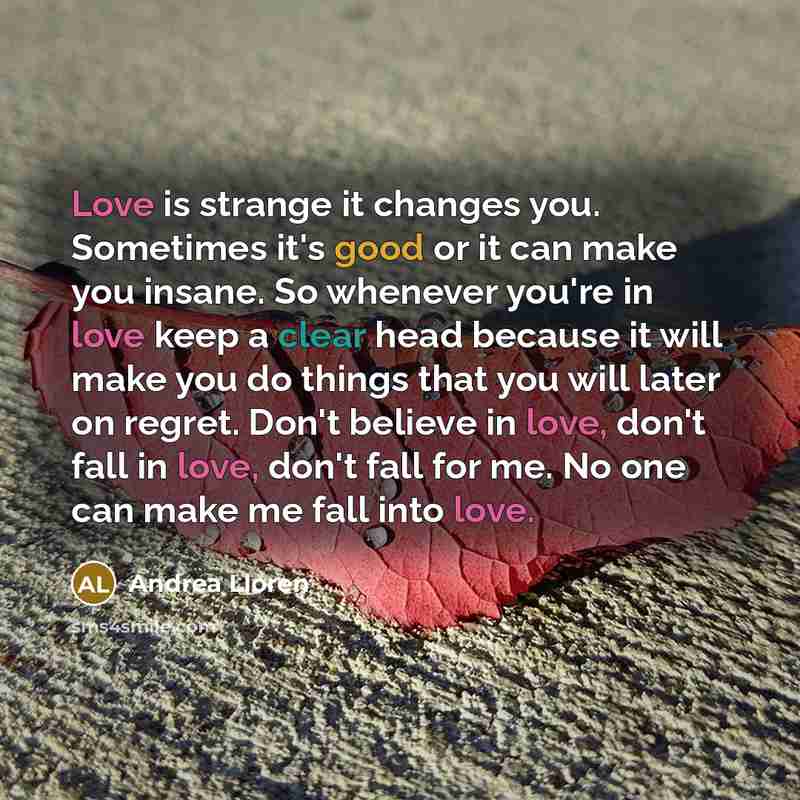“Love is strange it changes you. Sometimes it's good or it can make you insane. So whenever you're in love keep a clear head because it will make you do things that you will later on regret. Don't believe in love, don't fall in love, don't fall for me. No one can make me fall into love.” quote by Andrea Lloren