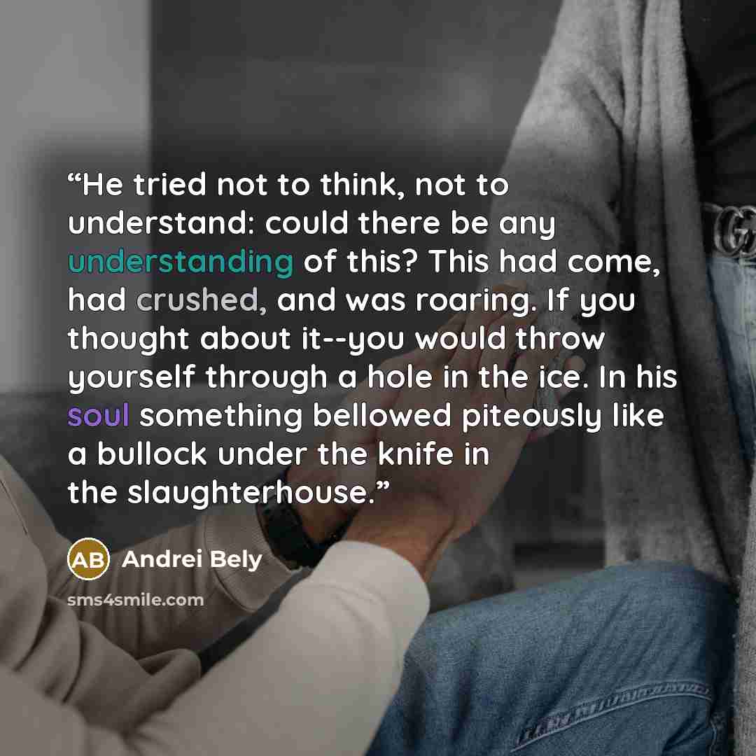 “He tried not to think, not to understand: could there be any understanding of this? This had come, had crushed, and was roaring. If you thought about it--you would throw yourself through a hole in the ice. In his soul something bellowed piteously like a bullock under the knife in the slaughterhouse.” quote by Andrei Bely