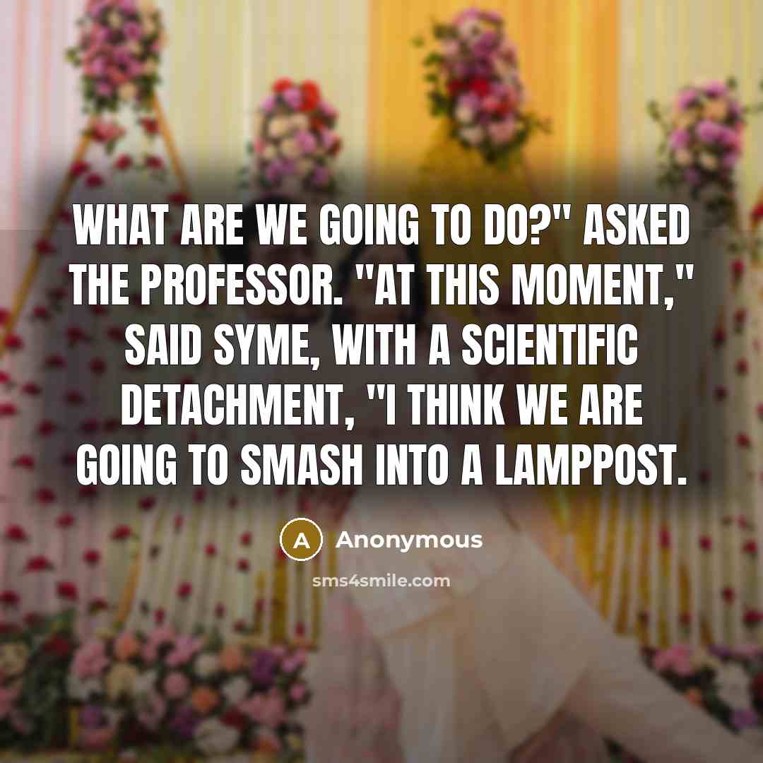 “What are we going to do?" asked the Professor. "At this moment," said Syme, with a scientific detachment, "I think we are going to smash into a lamppost.” quote by Anonymous