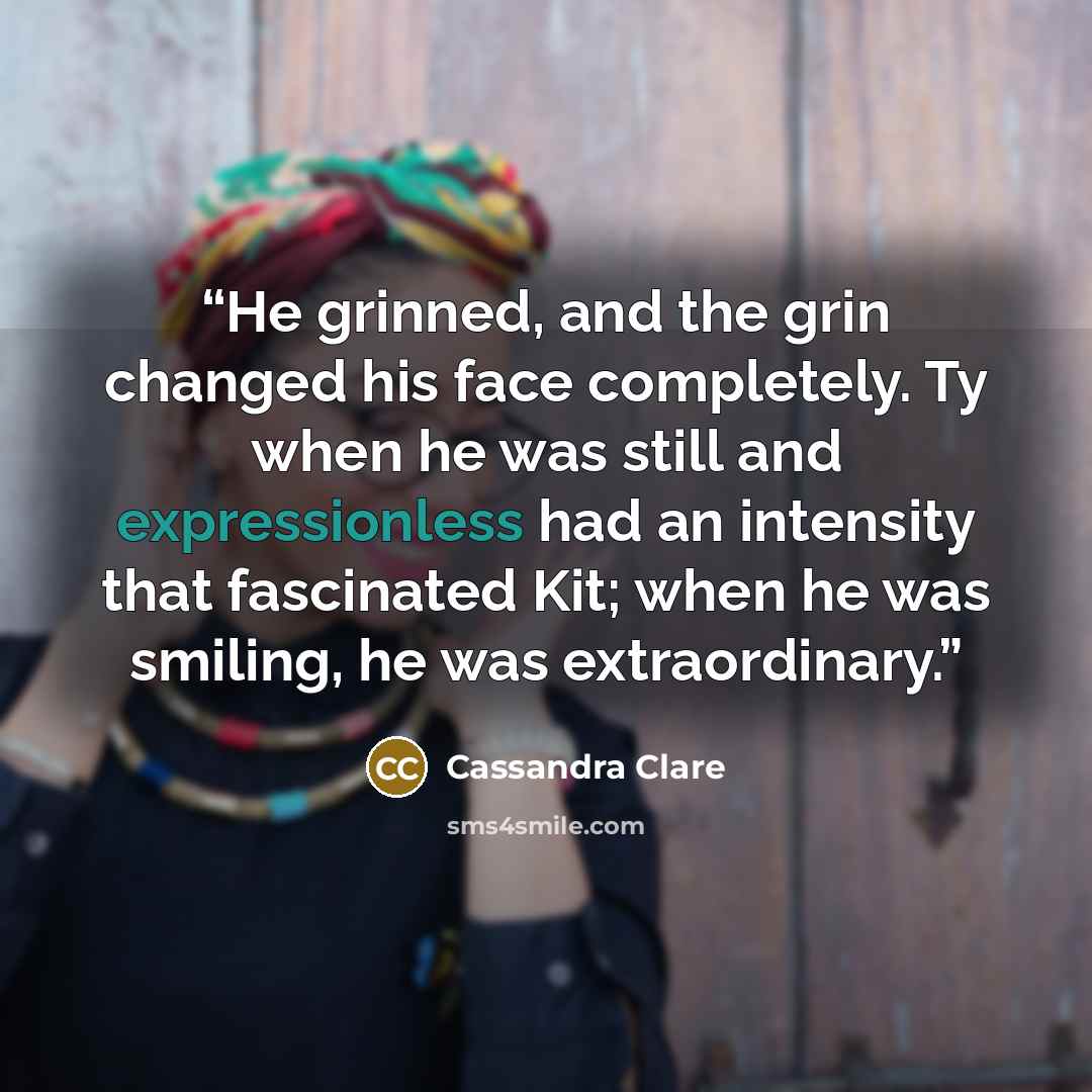 “He grinned, and the grin changed his face completely. Ty when he was still and expressionless had an intensity that fascinated Kit; when he was smiling, he was extraordinary.” quote by Cassandra Clare