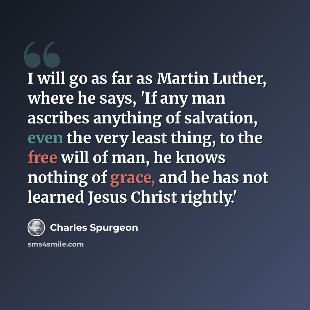 “I will go as far as Martin Luther, where he says, 'If any man ascribes anything of salvation, even the very least thing, to the free will of man, he knows nothing of grace, and he has not learned Jesus Christ rightly.'” quote by Charles Spurgeon