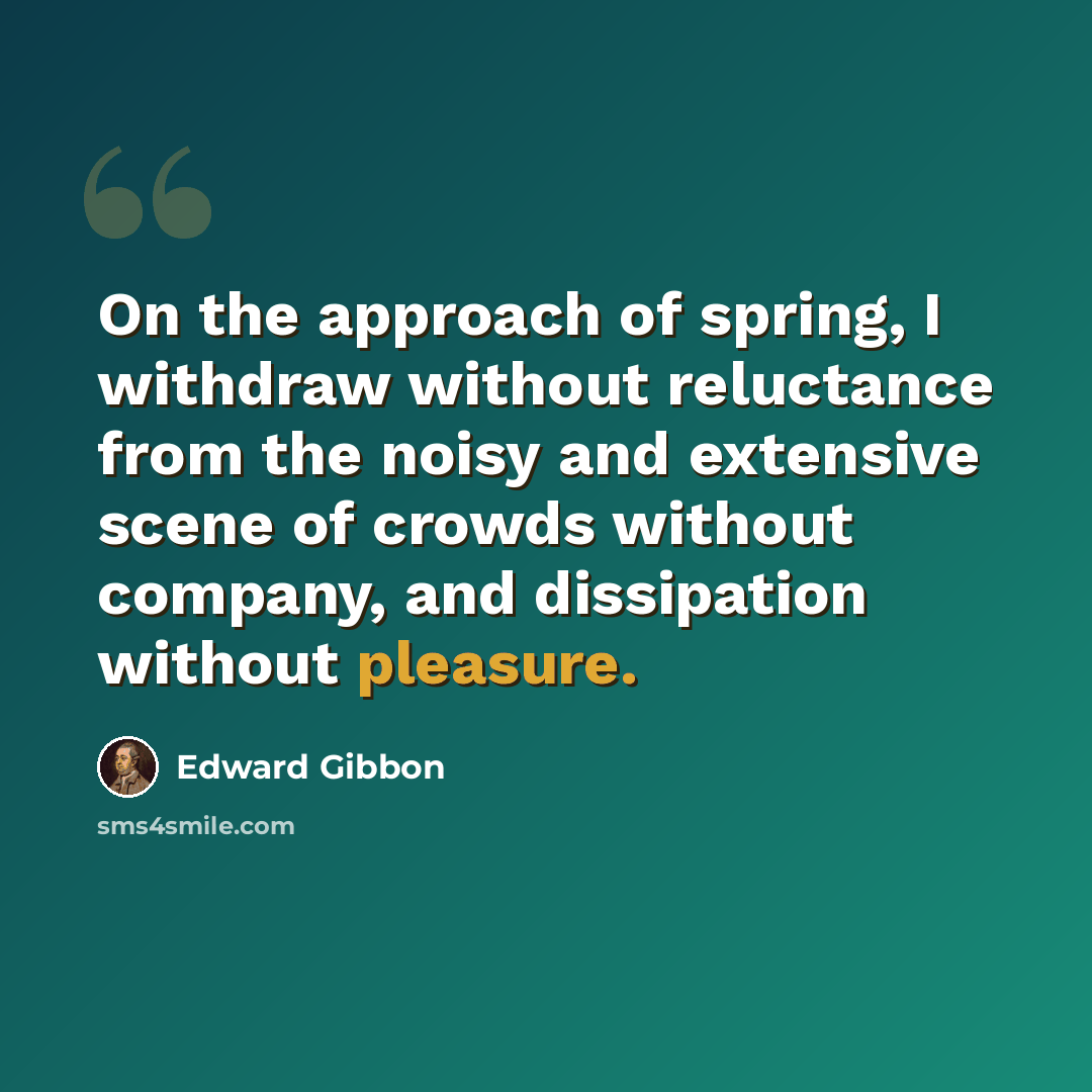 “On the approach of spring, I withdraw without reluctance from the noisy and extensive scene of crowds without company, and dissipation without pleasure.” quote by Edward Gibbon