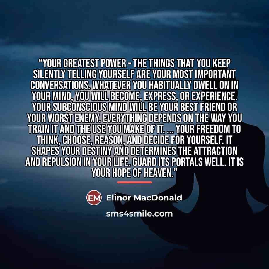 “Your Greatest Power - The things that you keep silently telling yourself are your most important conversations. Whatever you habitually dwell on in your mind, you will become, express, or experience. Your subconscious mind will be your best friend or your worst enemy. Everything depends on the way…” quote by Elinor MacDonald