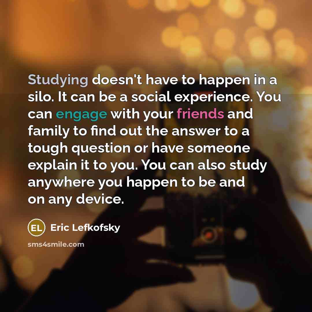 “Studying doesn't have to happen in a silo. It can be a social experience. You can engage with your friends and family to find out the answer to a tough question or have someone explain it to you. You can also study anywhere you happen to be and on any device.” quote by Eric Lefkofsky